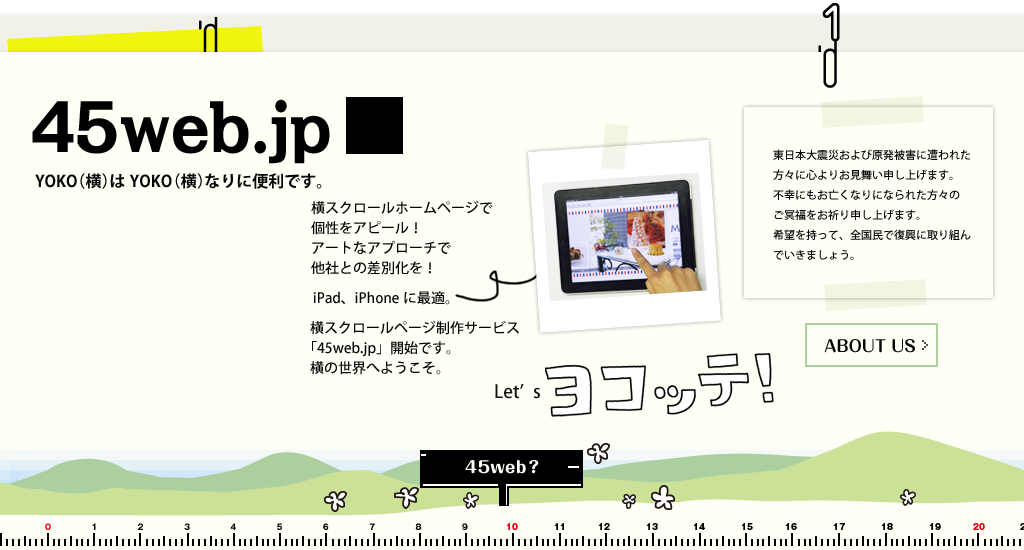 「45web.jp」　45web?　：　YOKO（横）はYOKO（横）なりに便利です。横スクロールホームページで個性をアピール！アートなアプローチで他社との差別化を　iPad、iPhoneに最適。横スクロールページ制作サービス「45web.jp」開始です。横の世界へようこそ。Let'sヨコッテ！　東日本大震災および原発被害に遭われた方々に心よりお見舞い申し上げます。不幸にもお亡くなりになられた方々のご冥福をお祈り申し上げます。私どもは口蹄疫、鳥インフルエンザ、新燃岳噴火等に寄せられた全国の皆様のご厚情を忘れません。東日本の復興に少しでもお役に立てるよう努力する所存です。希望を持って、全国民で復興に取り組んでいきましょう。
